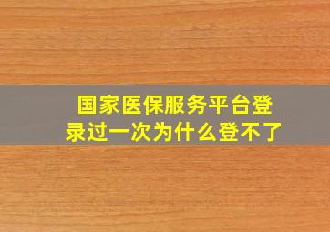 国家医保服务平台登录过一次为什么登不了