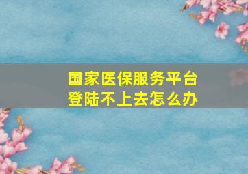 国家医保服务平台登陆不上去怎么办