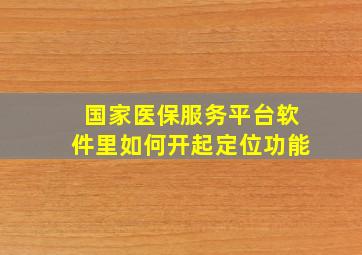 国家医保服务平台软件里如何开起定位功能