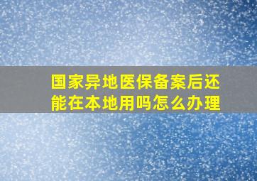 国家异地医保备案后还能在本地用吗怎么办理