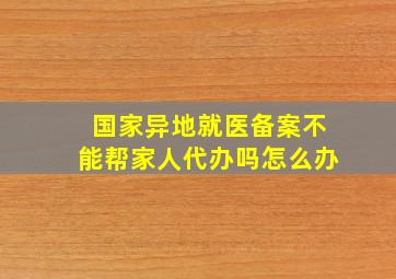 国家异地就医备案不能帮家人代办吗怎么办