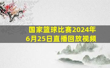 国家篮球比赛2024年6月25日直播回放视频