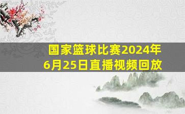 国家篮球比赛2024年6月25日直播视频回放