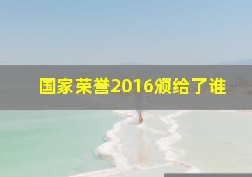 国家荣誉2016颁给了谁