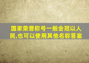 国家荣誉称号一般会冠以人民,也可以使用其他名称答案