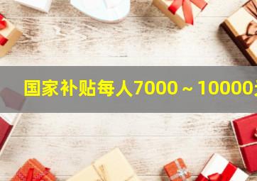 国家补贴每人7000～10000元