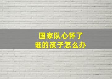 国家队心怀了谁的孩子怎么办