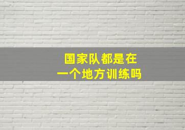 国家队都是在一个地方训练吗