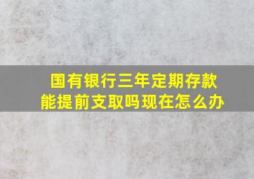 国有银行三年定期存款能提前支取吗现在怎么办