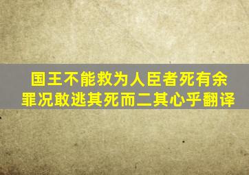 国王不能救为人臣者死有余罪况敢逃其死而二其心乎翻译