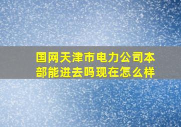 国网天津市电力公司本部能进去吗现在怎么样