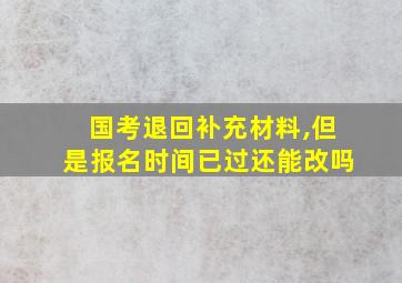 国考退回补充材料,但是报名时间已过还能改吗