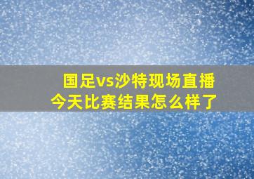 国足vs沙特现场直播今天比赛结果怎么样了