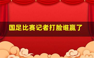 国足比赛记者打脸谁赢了