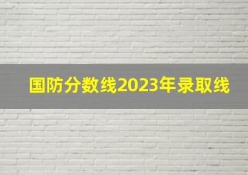 国防分数线2023年录取线