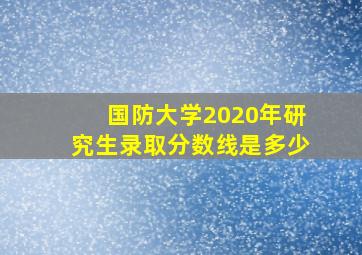 国防大学2020年研究生录取分数线是多少