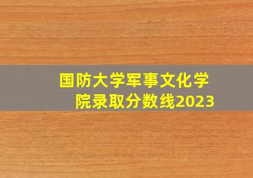 国防大学军事文化学院录取分数线2023