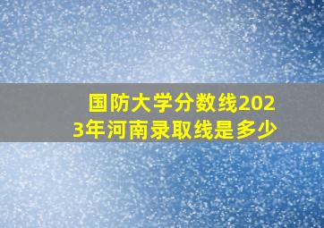 国防大学分数线2023年河南录取线是多少