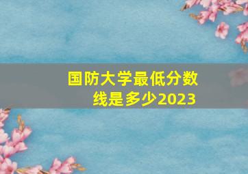 国防大学最低分数线是多少2023