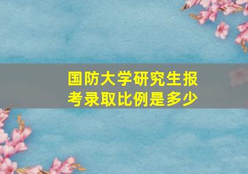 国防大学研究生报考录取比例是多少