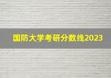 国防大学考研分数线2023