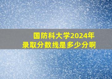 国防科大学2024年录取分数线是多少分啊