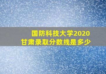 国防科技大学2020甘肃录取分数线是多少