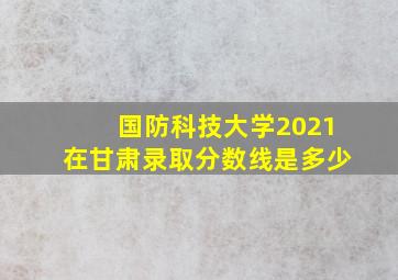 国防科技大学2021在甘肃录取分数线是多少