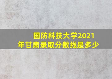 国防科技大学2021年甘肃录取分数线是多少