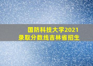 国防科技大学2021录取分数线吉林省招生