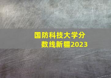 国防科技大学分数线新疆2023