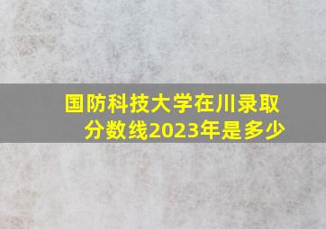 国防科技大学在川录取分数线2023年是多少