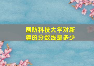 国防科技大学对新疆的分数线是多少