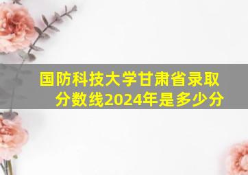 国防科技大学甘肃省录取分数线2024年是多少分