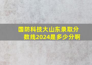 国防科技大山东录取分数线2024是多少分啊