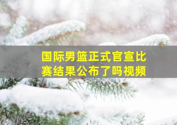 国际男篮正式官宣比赛结果公布了吗视频