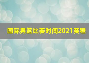 国际男篮比赛时间2021赛程