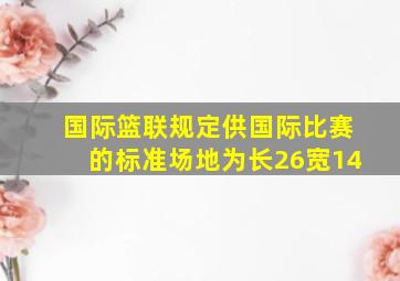 国际篮联规定供国际比赛的标准场地为长26宽14