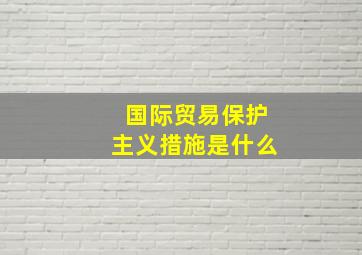 国际贸易保护主义措施是什么