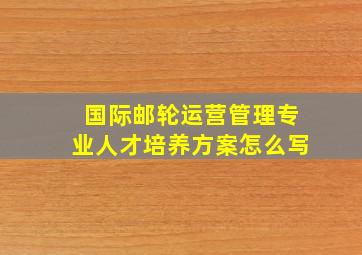 国际邮轮运营管理专业人才培养方案怎么写