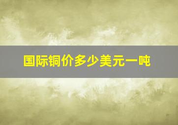 国际铜价多少美元一吨