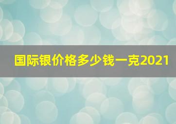 国际银价格多少钱一克2021