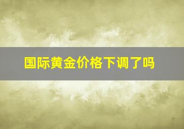 国际黄金价格下调了吗