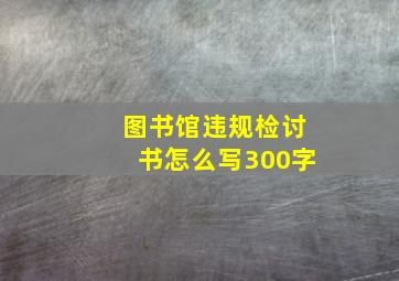 图书馆违规检讨书怎么写300字