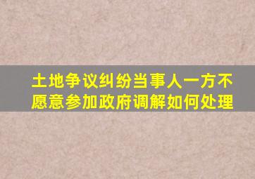 土地争议纠纷当事人一方不愿意参加政府调解如何处理