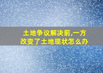 土地争议解决前,一方改变了土地现状怎么办