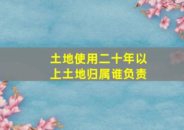 土地使用二十年以上土地归属谁负责