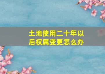 土地使用二十年以后权属变更怎么办