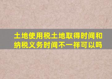 土地使用税土地取得时间和纳税义务时间不一祥可以吗