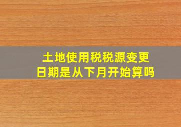 土地使用税税源变更日期是从下月开始算吗